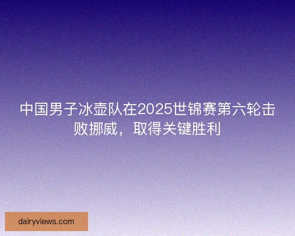 中国男子冰壶队在2025世锦赛第六轮击败挪威，取得关键胜利