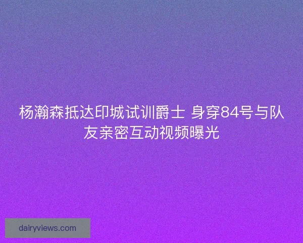 杨瀚森抵达印城试训爵士 身穿84号与队友亲密互动视频曝光