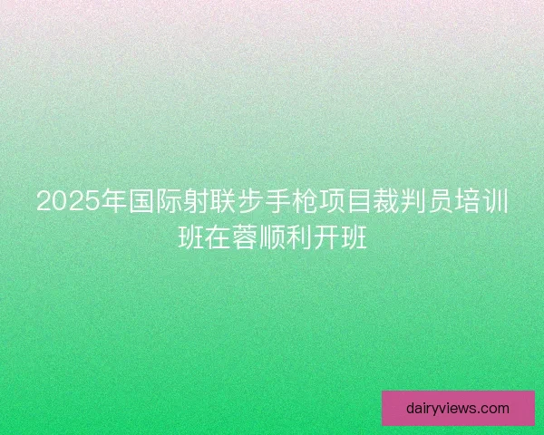 2025年国际射联步手枪项目裁判员培训班在蓉顺利开班