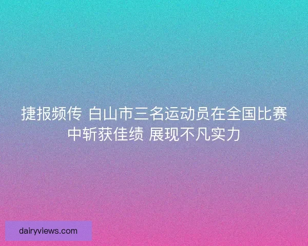 捷报频传 白山市三名运动员在全国比赛中斩获佳绩 展现不凡实力