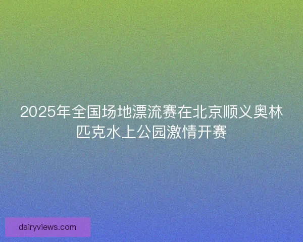2025年全国场地漂流赛在北京顺义奥林匹克水上公园激情开赛