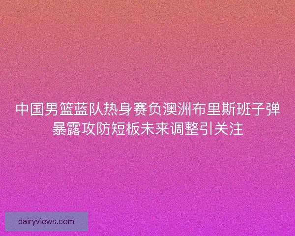 中国男篮蓝队热身赛负澳洲布里斯班子弹暴露攻防短板未来调整引关注