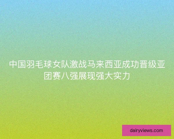 中国羽毛球女队激战马来西亚成功晋级亚团赛八强展现强大实力