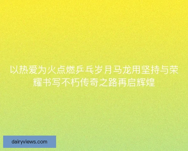 以热爱为火点燃乒乓岁月马龙用坚持与荣耀书写不朽传奇之路再启辉煌