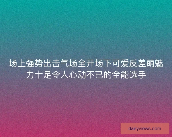 场上强势出击气场全开场下可爱反差萌魅力十足令人心动不已的全能选手