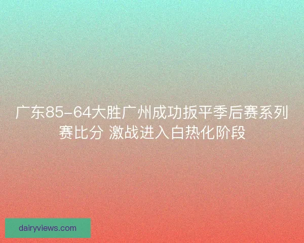 广东85-64大胜广州成功扳平季后赛系列赛比分 激战进入白热化阶段