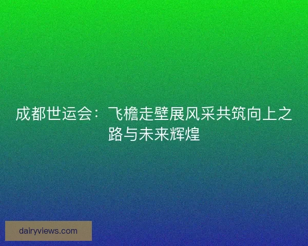 成都世运会:飞檐走壁展风采共筑向上之路与未来辉煌 成都世运会:飞檐走壁展风采共筑向上之路与未来辉煌