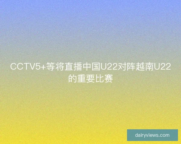 CCTV5+等将直播中国U22对阵越南U22的重要比赛 CCTV5+等将直播中国U22对阵越南U22的重要比赛