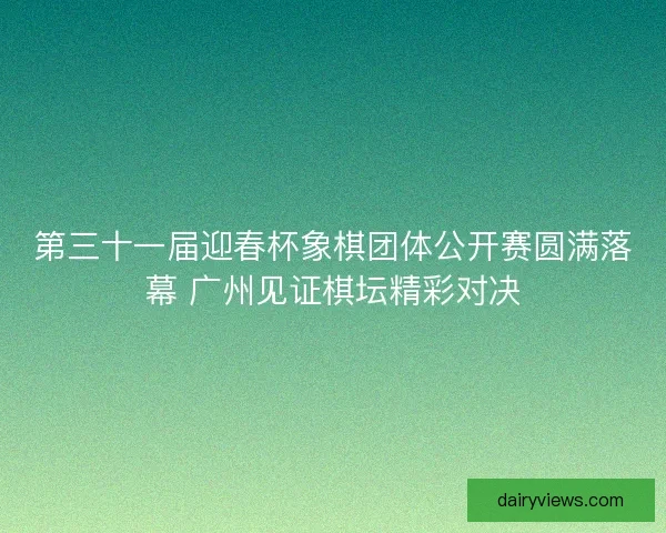 第三十一届迎春杯象棋团体公开赛圆满落幕 广州见证棋坛精彩对决