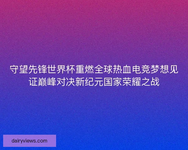 守望先锋世界杯重燃全球热血电竞梦想见证巅峰对决新纪元国家荣耀之战 守望先锋世界杯重燃全球热血电竞梦想见证巅峰对决新纪元国家荣耀之战