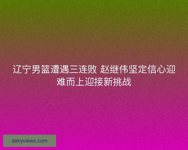 辽宁男篮遭遇三连败 赵继伟坚定信心迎难而上迎接新挑战
