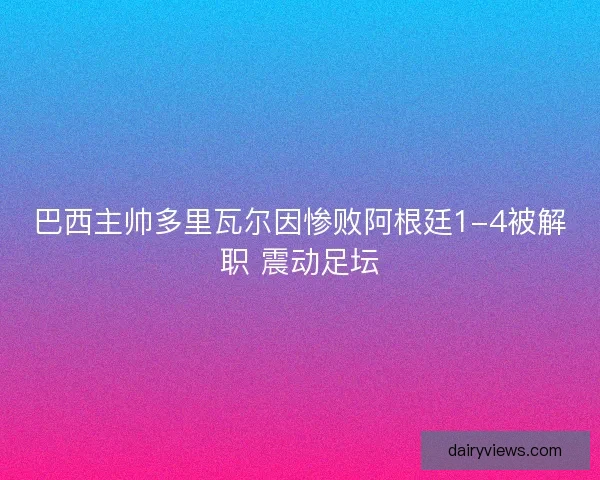 巴西主帅多里瓦尔因惨败阿根廷1-4被解职 震动足坛