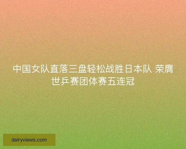 中国女队直落三盘轻松战胜日本队 荣膺世乒赛团体赛五连冠 中国女队直落三盘轻松战胜日本队 荣膺世乒赛团体赛五连冠