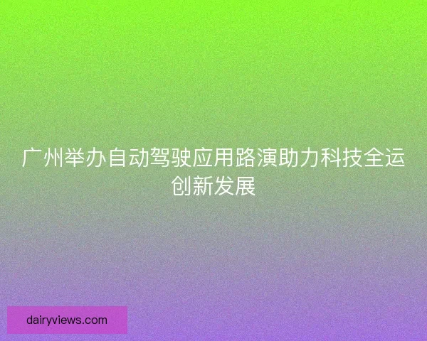 广州举办自动驾驶应用路演助力科技全运创新发展